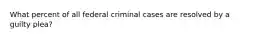 What percent of all federal criminal cases are resolved by a guilty plea?