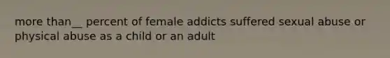 more than__ percent of female addicts suffered sexual abuse or physical abuse as a child or an adult