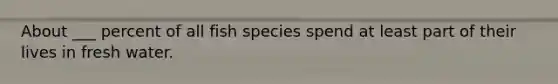 About ___ percent of all fish species spend at least part of their lives in fresh water.