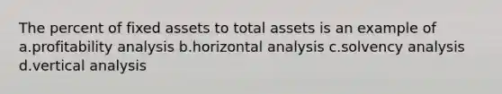 The percent of fixed assets to total assets is an example of a.profitability analysis b.horizontal analysis c.solvency analysis d.vertical analysis