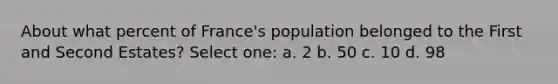 About what percent of France's population belonged to the First and Second Estates? Select one: a. 2 b. 50 c. 10 d. 98