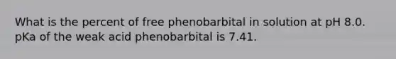 What is the percent of free phenobarbital in solution at pH 8.0. pKa of the weak acid phenobarbital is 7.41.