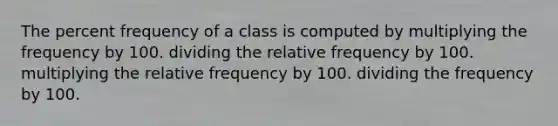 The percent frequency of a class is computed by multiplying the frequency by 100. dividing the relative frequency by 100. multiplying the relative frequency by 100. dividing the frequency by 100.