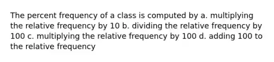 The percent frequency of a class is computed by a. multiplying the relative frequency by 10 b. dividing the relative frequency by 100 c. multiplying the relative frequency by 100 d. adding 100 to the relative frequency