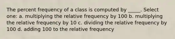 The percent frequency of a class is computed by _____. Select one: a. multiplying the relative frequency by 100 b. multiplying the relative frequency by 10 c. dividing the relative frequency by 100 d. adding 100 to the relative frequency