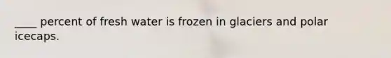 ____ percent of fresh water is frozen in glaciers and polar icecaps.