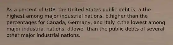 As a percent of GDP, the United States public debt is: a.the highest among major industrial nations. b.higher than the percentages for Canada, Germany, and Italy. c.the lowest among major industrial nations. d.lower than the public debts of several other major industrial nations.