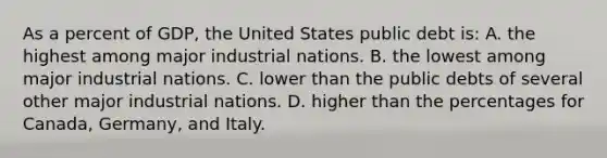 As a percent of GDP, the United States public debt is: A. the highest among major industrial nations. B. the lowest among major industrial nations. C. lower than the public debts of several other major industrial nations. D. higher than the percentages for Canada, Germany, and Italy.