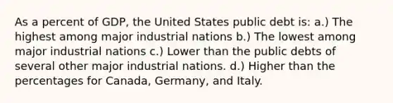 As a percent of GDP, the United States public debt is: a.) The highest among major industrial nations b.) The lowest among major industrial nations c.) Lower than the public debts of several other major industrial nations. d.) Higher than the percentages for Canada, Germany, and Italy.