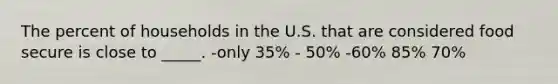 The percent of households in the U.S. that are considered food secure is close to _____.​ ​-only 35% - ​50% -​60% ​85% ​70%