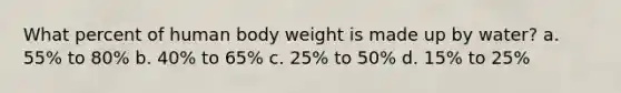 What percent of human body weight is made up by water? a. 55% to 80% b. 40% to 65% c. 25% to 50% d. 15% to 25%