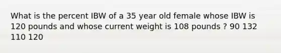 What is the percent IBW of a 35 year old female whose IBW is 120 pounds and whose current weight is 108 pounds ? 90 132 110 120