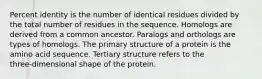 Percent identity is the number of identical residues divided by the total number of residues in the sequence. Homologs are derived from a common ancestor. Paralogs and orthologs are types of homologs. The primary structure of a protein is the amino acid sequence. Tertiary structure refers to the three‑dimensional shape of the protein.