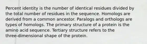 Percent identity is the number of identical residues divided by the total number of residues in the sequence. Homologs are derived from a common ancestor. Paralogs and orthologs are types of homologs. The primary structure of a protein is the amino acid sequence. Tertiary structure refers to the three‑dimensional shape of the protein.