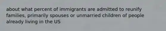 about what percent of immigrants are admitted to reunify families, primarily spouses or unmarried children of people already living in the US