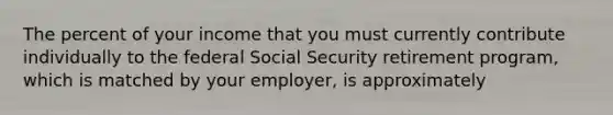 The percent of your income that you must currently contribute individually to the federal Social Security retirement program, which is matched by your employer, is approximately