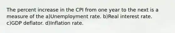 The percent increase in the CPI from one year to the next is a measure of the a)Unemployment rate. b)Real interest rate. c)GDP deflator. d)Inflation rate.