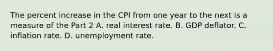 The percent increase in the CPI from one year to the next is a measure of the Part 2 A. real interest rate. B. GDP deflator. C. inflation rate. D. unemployment rate.