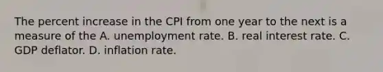 The percent increase in the CPI from one year to the next is a measure of the A. unemployment rate. B. real interest rate. C. GDP deflator. D. inflation rate.