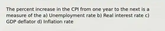 The percent increase in the CPI from one year to the next is a measure of the a) Unemployment rate b) Real interest rate c) GDP deflator d) Inflation rate