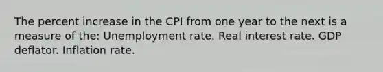 The percent increase in the CPI from one year to the next is a measure of the: Unemployment rate. Real interest rate. GDP deflator. Inflation rate.