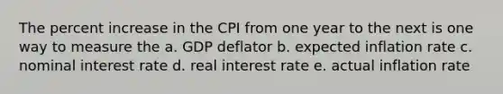 The percent increase in the CPI from one year to the next is one way to measure the a. GDP deflator b. expected inflation rate c. nominal interest rate d. real interest rate e. actual inflation rate