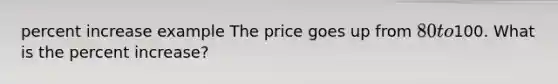 percent increase example The price goes up from 80 to100. What is the percent increase?