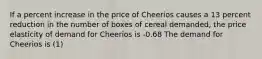 If a percent increase in the price of Cheerios causes a 13 percent reduction in the number of boxes of cereal demanded, the price elasticity of demand for Cheerios is -0.68 The demand for Cheerios is (1)