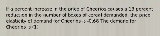 If a percent increase in the price of Cheerios causes a 13 percent reduction in the number of boxes of cereal demanded, the price elasticity of demand for Cheerios is -0.68 The demand for Cheerios is (1)