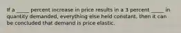 If a _____ percent increase in price results in a 3 percent _____ in quantity demanded, everything else held constant, then it can be concluded that demand is price elastic.