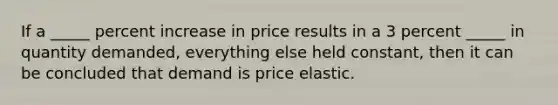 If a _____ percent increase in price results in a 3 percent _____ in quantity demanded, everything else held constant, then it can be concluded that demand is price elastic.