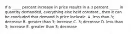 If a _____ percent increase in price results in a 3 percent _____ in quantity demanded, everything else held constant., then it can be concluded that demand is price inelastic. A. less than 3; decrease B. greater than 3; increase C. 3; decrease D. less than 3; increase E. greater than 3; decrease