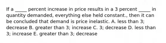 If a _____ percent increase in price results in a 3 percent _____ in quantity demanded, everything else held constant., then it can be concluded that demand is price inelastic. A. less than 3; decrease B. greater than 3; increase C. 3; decrease D. less than 3; increase E. greater than 3; decrease