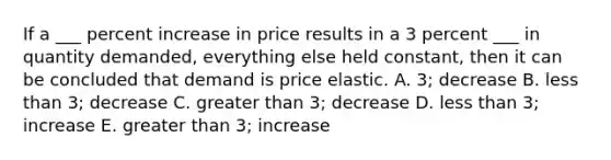 If a ___ percent increase in price results in a 3 percent ___ in quantity demanded, everything else held constant, then it can be concluded that demand is price elastic. A. 3; decrease B. less than 3; decrease C. greater than 3; decrease D. less than 3; increase E. greater than 3; increase