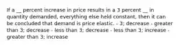 If a __ percent increase in price results in a 3 percent __ in quantity demanded, everything else held constant, then it can be concluded that demand is price elastic. - 3; decrease - greater than 3; decrease - less than 3; decrease - less than 3; increase - greater than 3; increase