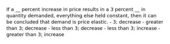 If a __ percent increase in price results in a 3 percent __ in quantity demanded, everything else held constant, then it can be concluded that demand is price elastic. - 3; decrease - greater than 3; decrease - less than 3; decrease - less than 3; increase - greater than 3; increase