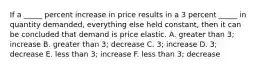 If a _____ percent increase in price results in a 3 percent _____ in quantity demanded, everything else held constant, then it can be concluded that demand is price elastic. A. greater than 3; increase B. greater than 3; decrease C. 3; increase D. 3; decrease E. less than 3; increase F. less than 3; decrease