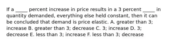 If a _____ percent increase in price results in a 3 percent _____ in quantity demanded, everything else held constant, then it can be concluded that demand is price elastic. A. greater than 3; increase B. greater than 3; decrease C. 3; increase D. 3; decrease E. less than 3; increase F. less than 3; decrease