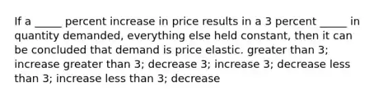 If a _____ percent increase in price results in a 3 percent _____ in quantity demanded, everything else held constant, then it can be concluded that demand is price elastic. <a href='https://www.questionai.com/knowledge/ktgHnBD4o3-greater-than' class='anchor-knowledge'>greater than</a> 3; increase greater than 3; decrease 3; increase 3; decrease <a href='https://www.questionai.com/knowledge/k7BtlYpAMX-less-than' class='anchor-knowledge'>less than</a> 3; increase less than 3; decrease