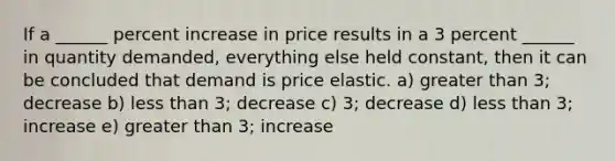 If a ______ percent increase in price results in a 3 percent ______ in quantity demanded, everything else held constant, then it can be concluded that demand is price elastic. a) greater than 3; decrease b) less than 3; decrease c) 3; decrease d) less than 3; increase e) greater than 3; increase