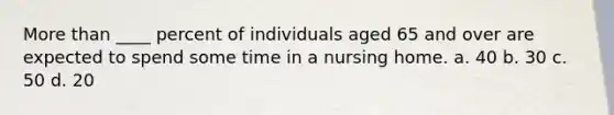 More than ____ percent of individuals aged 65 and over are expected to spend some time in a nursing home. a. 40 b. 30 c. 50 d. 20