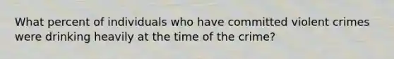 What percent of individuals who have committed violent crimes were drinking heavily at the time of the crime?