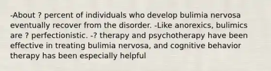 -About ? percent of individuals who develop bulimia nervosa eventually recover from the disorder. -Like anorexics, bulimics are ? perfectionistic. -? therapy and psychotherapy have been effective in treating bulimia nervosa, and cognitive behavior therapy has been especially helpful