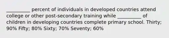 __________ percent of individuals in developed countries attend college or other post-secondary training while __________ of children in developing countries complete primary school. Thirty; 90% Fifty; 80% Sixty; 70% Seventy; 60%