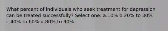 What percent of individuals who seek treatment for depression can be treated successfully? Select one: a.10% b.20% to 30% c.40% to 60% d.80% to 90%