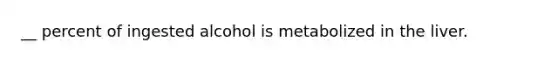 __ percent of ingested alcohol is metabolized in the liver.