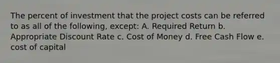 The percent of investment that the project costs can be referred to as all of the following, except: A. Required Return b. Appropriate Discount Rate c. Cost of Money d. Free Cash Flow e. cost of capital