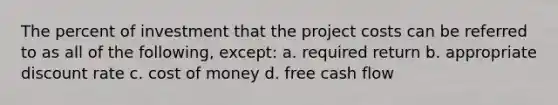 The percent of investment that the project costs can be referred to as all of the following, except: a. required return b. appropriate discount rate c. cost of money d. free cash flow