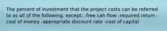 The percent of investment that the project costs can be referred to as all of the following, except: -free cah flow -required return -cost of money -appropriate discount rate -cost of capital