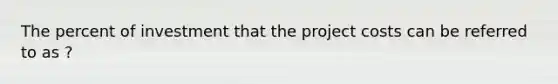 The percent of investment that the project costs can be referred to as ?